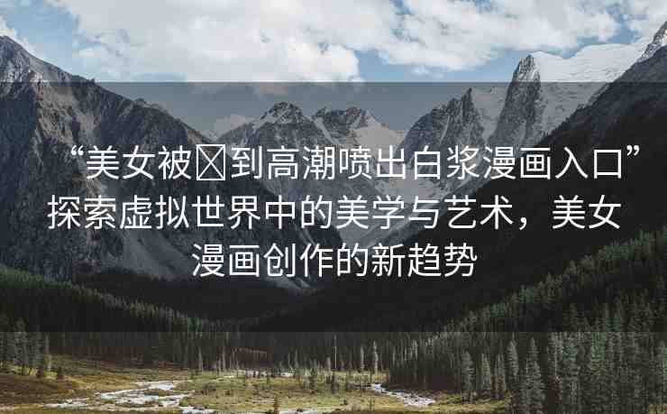 “美女被?到高潮噴出白漿漫畫入口”探索虛擬世界中的美學(xué)與藝術(shù)，美女漫畫創(chuàng)作的新趨勢
