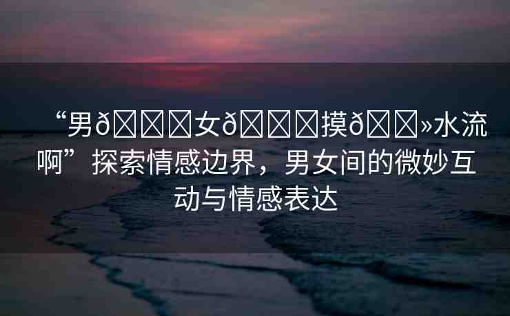 “男??女??摸??水流啊”探索情感邊界，男女間的微妙互動與情感表達