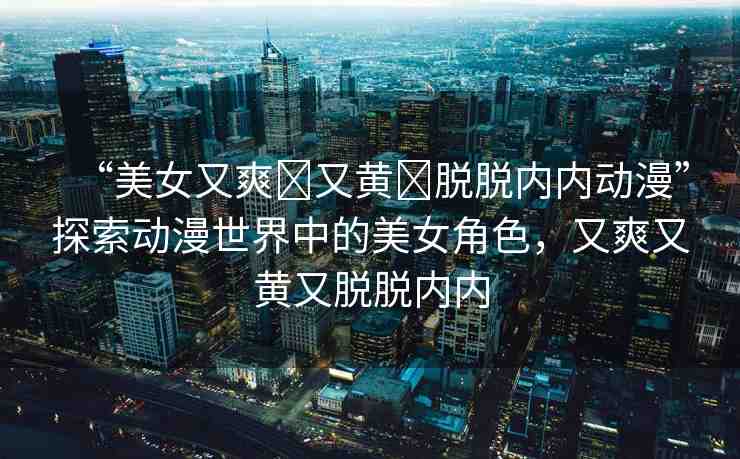 “美女又爽?又黃?脫脫內(nèi)內(nèi)動漫”探索動漫世界中的美女角色，又爽又黃又脫脫內(nèi)內(nèi)