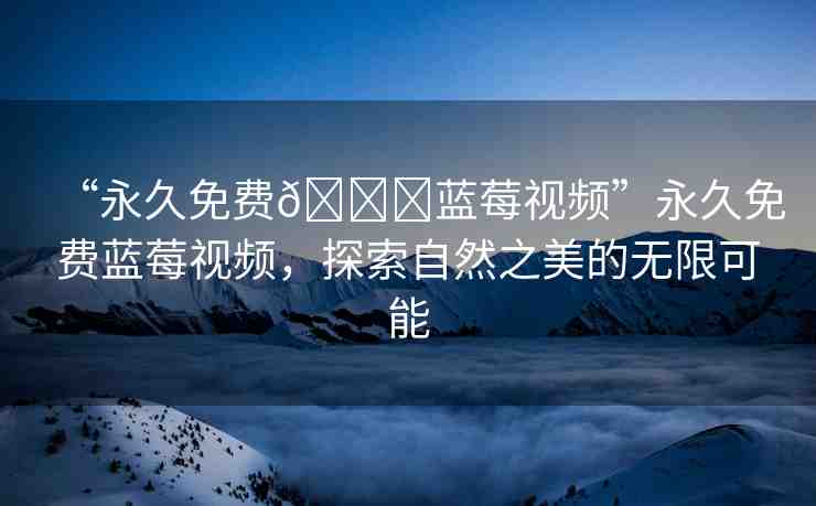 “永久免費(fèi)??藍(lán)莓視頻”永久免費(fèi)藍(lán)莓視頻，探索自然之美的無(wú)限可能