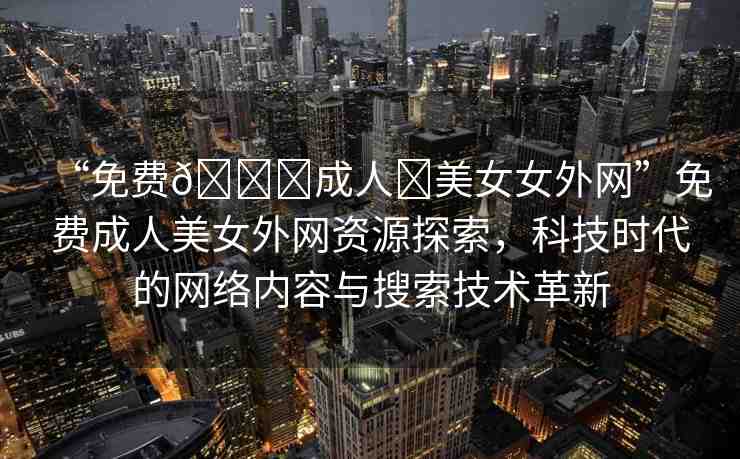 “免費(fèi)??成人?美女女外網(wǎng)”免費(fèi)成人美女外網(wǎng)資源探索，科技時(shí)代的網(wǎng)絡(luò)內(nèi)容與搜索技術(shù)革新
