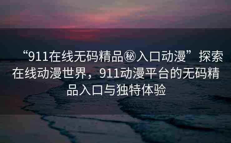 “911在線無碼精品秘入口動漫”探索在線動漫世界，911動漫平臺的無碼精品入口與獨特體驗