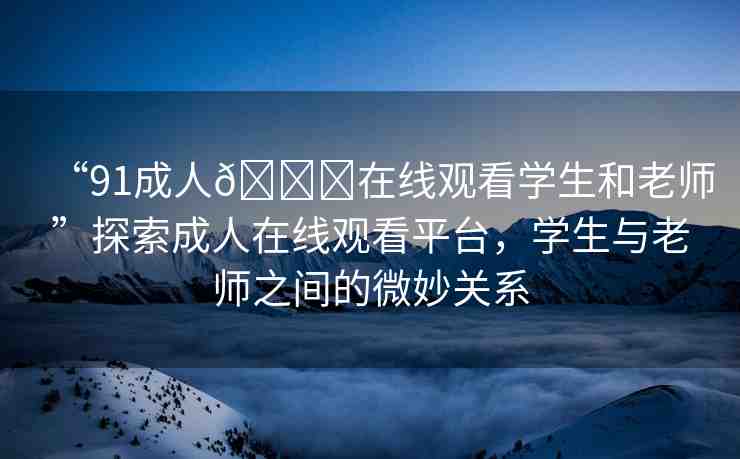 “91成人??在線觀看學(xué)生和老師”探索成人在線觀看平臺(tái)，學(xué)生與老師之間的微妙關(guān)系