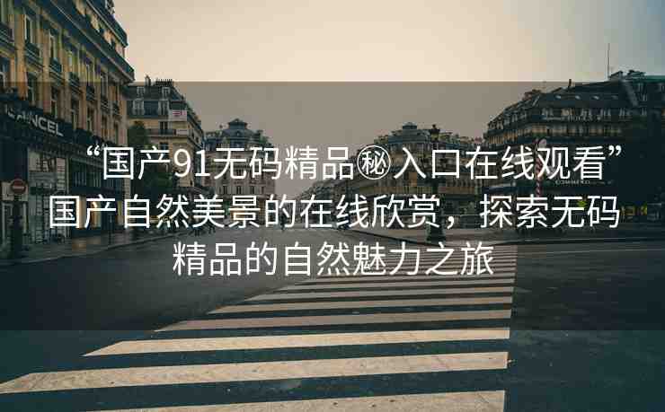 “國產(chǎn)91無碼精品秘入口在線觀看”國產(chǎn)自然美景的在線欣賞，探索無碼精品的自然魅力之旅