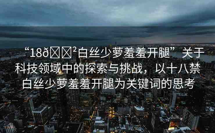 “18??白絲少蘿羞羞開腿”關(guān)于科技領(lǐng)域中的探索與挑戰(zhàn)，以十八禁白絲少蘿羞羞開腿為關(guān)鍵詞的思考