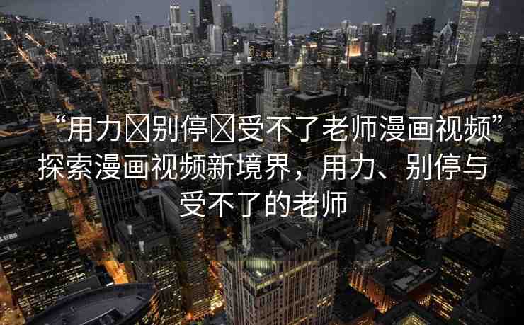 “用力?別停?受不了老師漫畫(huà)視頻”探索漫畫(huà)視頻新境界，用力、別停與受不了的老師