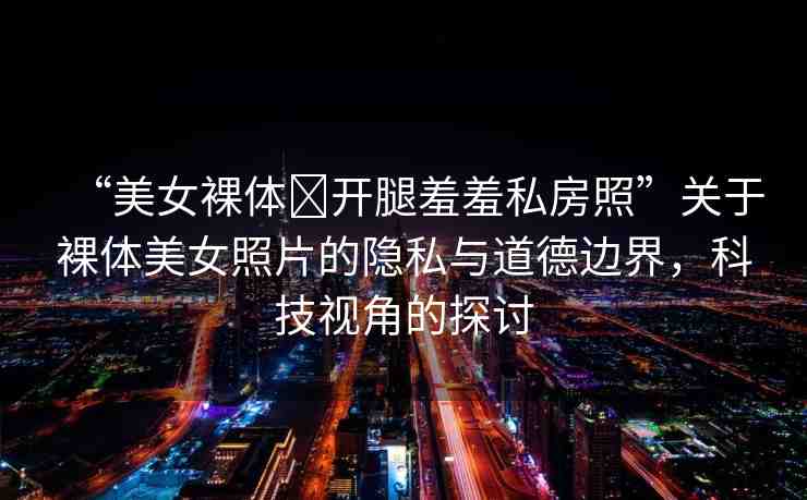 “美女裸體?開腿羞羞私房照”關于裸體美女照片的隱私與道德邊界，科技視角的探討