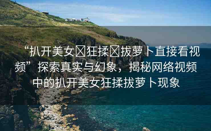 “扒開美女?狂揉?拔蘿卜直接看視頻”探索真實(shí)與幻象，揭秘網(wǎng)絡(luò)視頻中的扒開美女狂揉拔蘿卜現(xiàn)象