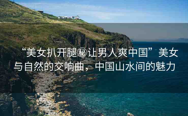 “美女扒開腿秘讓男人爽中國”美女與自然的交響曲，中國山水間的魅力
