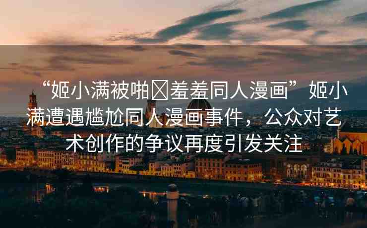 “姬小滿被啪?羞羞同人漫畫”姬小滿遭遇尷尬同人漫畫事件，公眾對藝術(shù)創(chuàng)作的爭議再度引發(fā)關(guān)注
