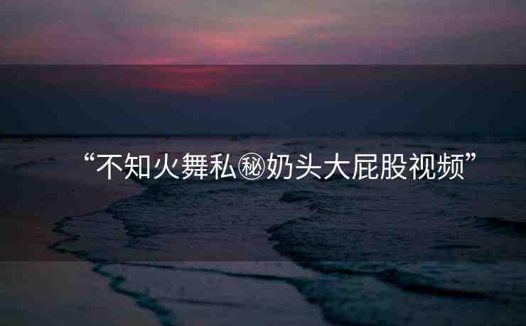 “不知火舞私秘奶頭大屁股視頻”