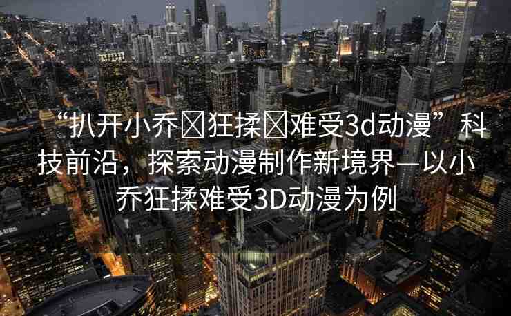 “扒開小喬?狂揉?難受3d動漫”科技前沿，探索動漫制作新境界—以小喬狂揉難受3D動漫為例