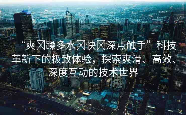 “爽?躁多水?快?深點(diǎn)觸手”科技革新下的極致體驗(yàn)，探索爽滑、高效、深度互動(dòng)的技術(shù)世界