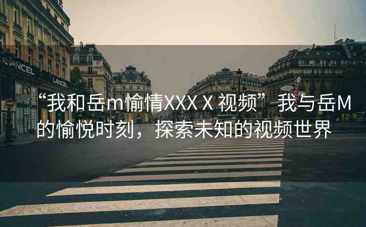 “我和岳m(xù)愉情XXXⅩ視頻”我與岳M的愉悅時刻，探索未知的視頻世界