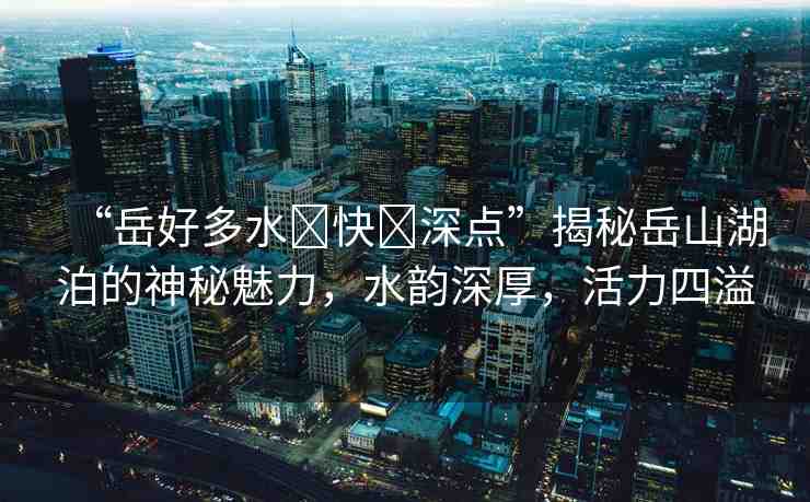 “岳好多水?快?深點”揭秘岳山湖泊的神秘魅力，水韻深厚，活力四溢