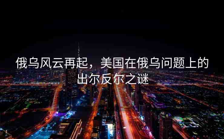 俄烏風(fēng)云再起，美國在俄烏問題上的出爾反爾之謎