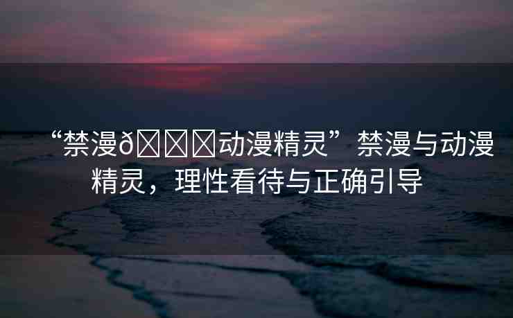 “禁漫??動(dòng)漫精靈”禁漫與動(dòng)漫精靈，理性看待與正確引導(dǎo)