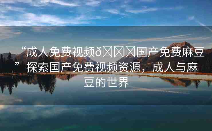 “成人免費視頻??國產(chǎn)免費麻豆”探索國產(chǎn)免費視頻資源，成人與麻豆的世界