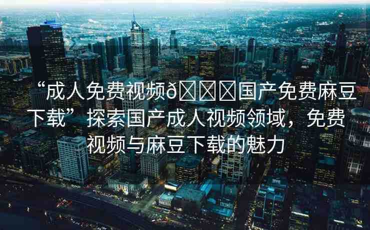 “成人免費(fèi)視頻??國(guó)產(chǎn)免費(fèi)麻豆下載”探索國(guó)產(chǎn)成人視頻領(lǐng)域，免費(fèi)視頻與麻豆下載的魅力