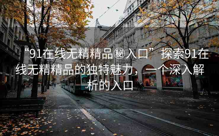 “91在線無精精品秘入口”探索91在線無精精品的獨特魅力，一個深入解析的入口