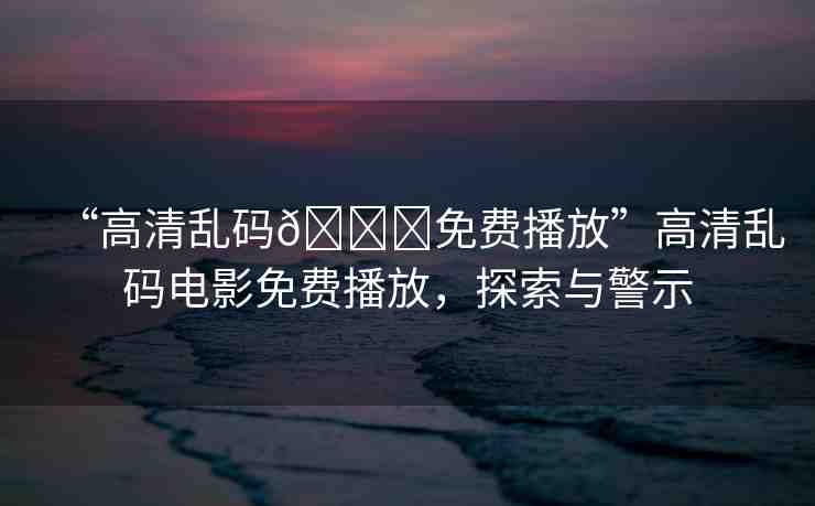 “高清亂碼??免費播放”高清亂碼電影免費播放，探索與警示