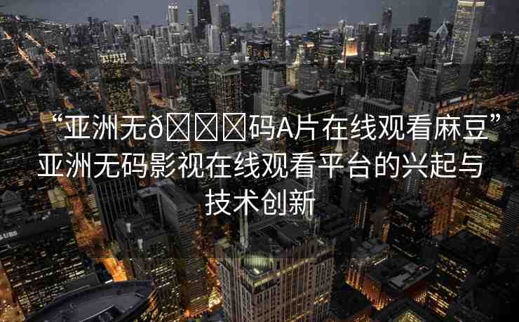 “亞洲無??碼A片在線觀看麻豆”亞洲無碼影視在線觀看平臺的興起與技術(shù)創(chuàng)新
