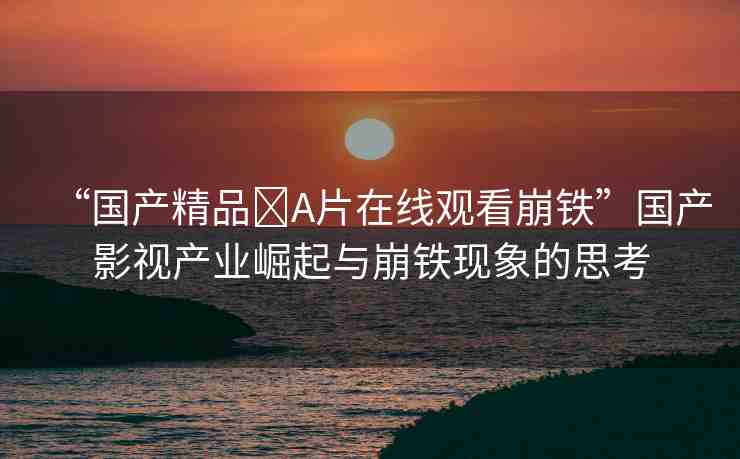 “國(guó)產(chǎn)精品?A片在線觀看崩鐵”國(guó)產(chǎn)影視產(chǎn)業(yè)崛起與崩鐵現(xiàn)象的思考