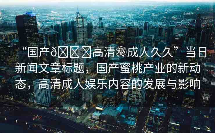 “國產(chǎn)??高清秘成人久久”當(dāng)日新聞文章標(biāo)題，國產(chǎn)蜜桃產(chǎn)業(yè)的新動(dòng)態(tài)，高清成人娛樂內(nèi)容的發(fā)展與影響