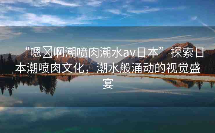 “嗯?啊潮噴肉潮水a(chǎn)v日本”探索日本潮噴肉文化，潮水般涌動(dòng)的視覺盛宴