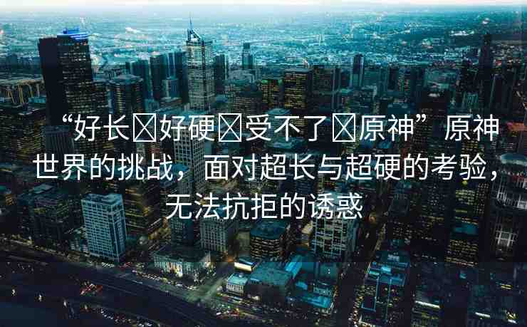 “好長?好硬?受不了?原神”原神世界的挑戰(zhàn)，面對超長與超硬的考驗(yàn)，無法抗拒的誘惑