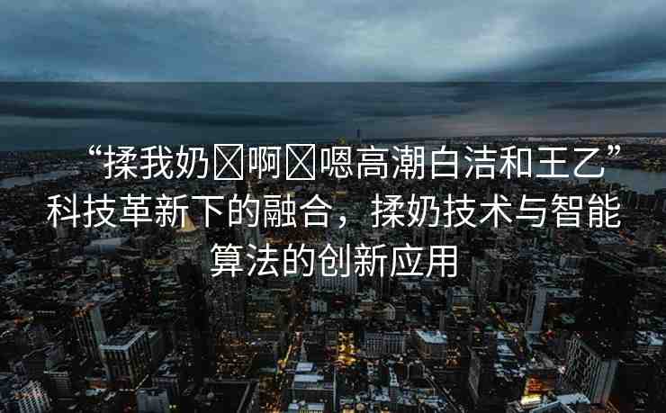 “揉我奶?啊?嗯高潮白潔和王乙”科技革新下的融合，揉奶技術(shù)與智能算法的創(chuàng)新應(yīng)用