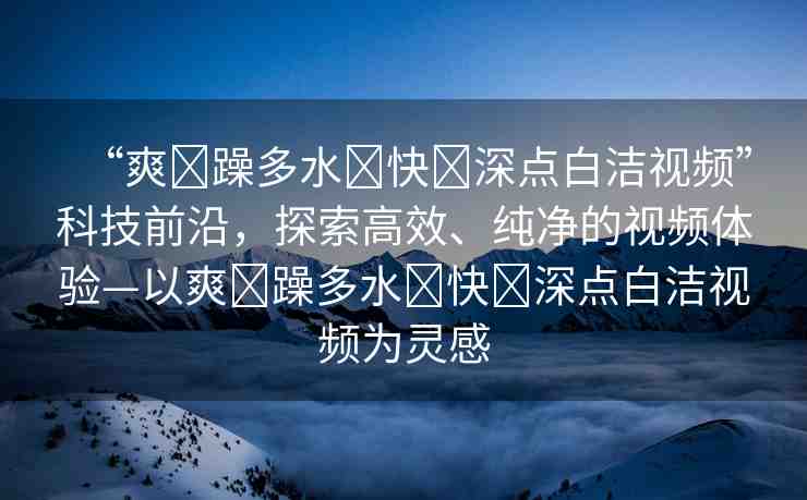 “爽?躁多水?快?深點(diǎn)白潔視頻”科技前沿，探索高效、純凈的視頻體驗(yàn)—以爽?躁多水?快?深點(diǎn)白潔視頻為靈感