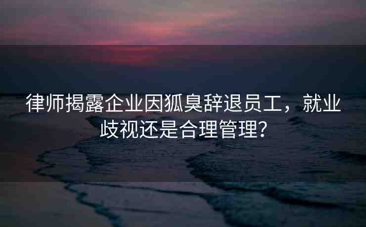律師揭露企業(yè)因狐臭辭退員工，就業(yè)歧視還是合理管理？