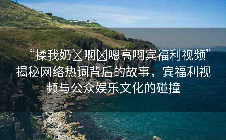“揉我奶?啊?嗯高啊賓福利視頻”揭秘網(wǎng)絡(luò)熱詞背后的故事，賓福利視頻與公眾娛樂(lè)文化的碰撞