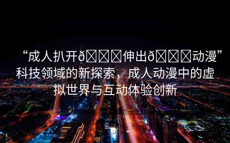 “成人扒開??伸出??動(dòng)漫”科技領(lǐng)域的新探索，成人動(dòng)漫中的虛擬世界與互動(dòng)體驗(yàn)創(chuàng)新