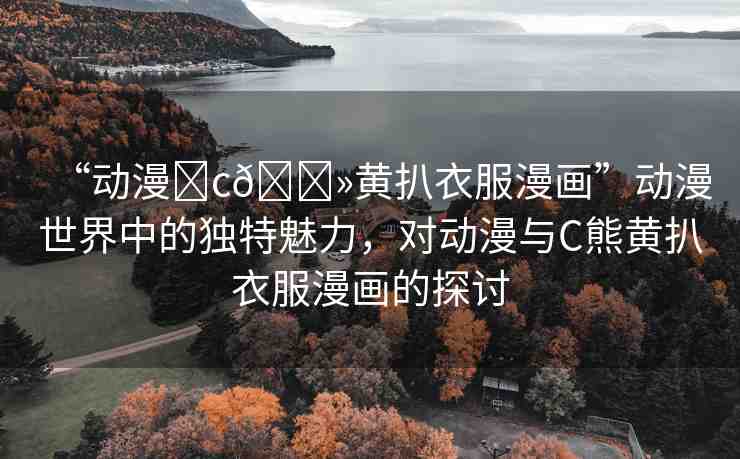 “動(dòng)漫?c??黃扒衣服漫畫”動(dòng)漫世界中的獨(dú)特魅力，對(duì)動(dòng)漫與C熊黃扒衣服漫畫的探討