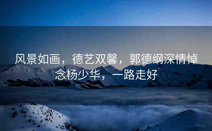 風(fēng)景如畫，德藝雙馨，郭德綱深情悼念楊少華，一路走好