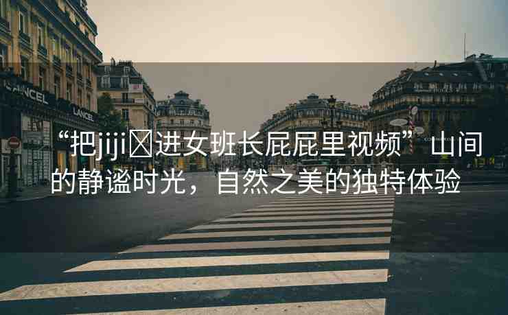 “把jiji?進(jìn)女班長屁屁里視頻”山間的靜謐時(shí)光，自然之美的獨(dú)特體驗(yàn)