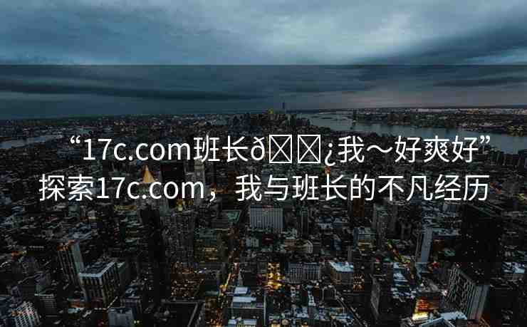 “17c.com班長(zhǎng)??我～好爽好”探索17c.com，我與班長(zhǎng)的不凡經(jīng)歷