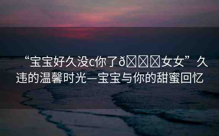 “寶寶好久沒(méi)c你了??女女”久違的溫馨時(shí)光—寶寶與你的甜蜜回憶