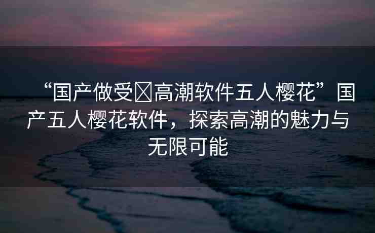 “國產(chǎn)做受?高潮軟件五人櫻花”國產(chǎn)五人櫻花軟件，探索高潮的魅力與無限可能