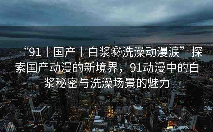 “91丨國產(chǎn)丨白漿秘洗澡動漫涙”探索國產(chǎn)動漫的新境界，91動漫中的白漿秘密與洗澡場景的魅力