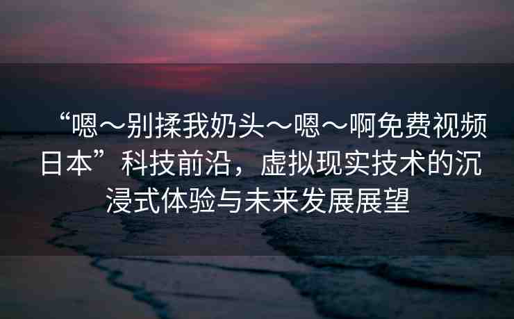 “嗯～別揉我奶頭～嗯～啊免費(fèi)視頻日本”科技前沿，虛擬現(xiàn)實(shí)技術(shù)的沉浸式體驗(yàn)與未來(lái)發(fā)展展望