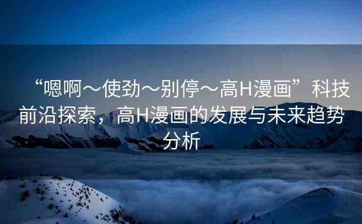 “嗯啊～使勁～別?！逪漫畫”科技前沿探索，高H漫畫的發(fā)展與未來趨勢分析