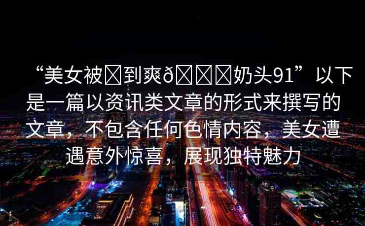 “美女被?到爽??奶頭91”以下是一篇以資訊類文章的形式來撰寫的文章，不包含任何色情內(nèi)容，美女遭遇意外驚喜，展現(xiàn)獨(dú)特魅力