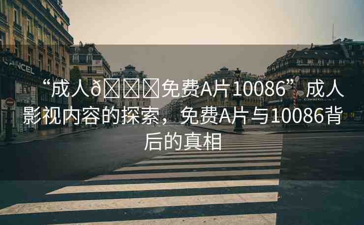 “成人??免費(fèi)A片10086”成人影視內(nèi)容的探索，免費(fèi)A片與10086背后的真相