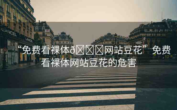 “免費看裸體??網(wǎng)站豆花”免費看裸體網(wǎng)站豆花的危害