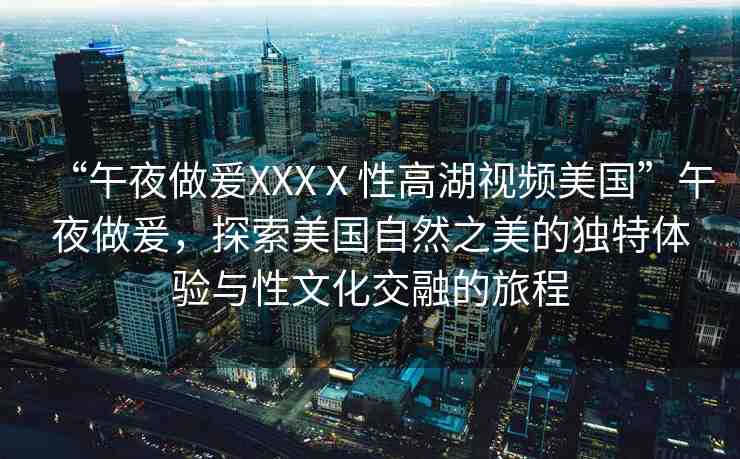 “午夜做爰XXXⅩ性高湖視頻美國(guó)”午夜做爰，探索美國(guó)自然之美的獨(dú)特體驗(yàn)與性文化交融的旅程