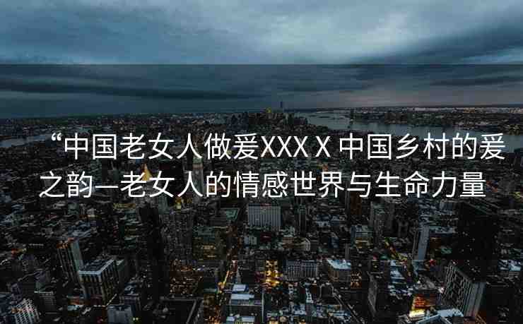 “中國老女人做爰XXXⅩ中國鄉(xiāng)村的爰之韻—老女人的情感世界與生命力量