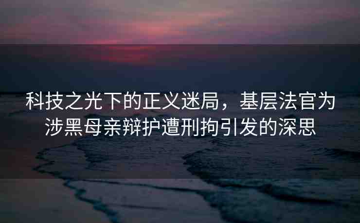 科技之光下的正義迷局，基層法官為涉黑母親辯護遭刑拘引發(fā)的深思